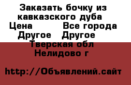 Заказать бочку из кавказского дуба › Цена ­ 100 - Все города Другое » Другое   . Тверская обл.,Нелидово г.